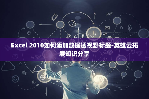 Excel 2010如何添加数据透视野标题-英雄云拓展知识分享