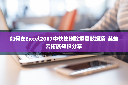 如何在Excel2007中快捷删除重复数据项-英雄云拓展知识分享
