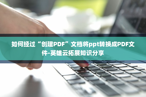 如何经过“创建PDF”文档将ppt转换成PDF文件-英雄云拓展知识分享