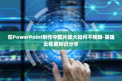 在PowerPoint制作中图片放大如何不模糊-英雄云拓展知识分享