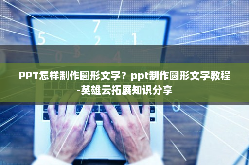 PPT怎样制作圆形文字？ppt制作圆形文字教程-英雄云拓展知识分享
