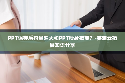 PPT保存后容量超大和PPT瘦身技能？-英雄云拓展知识分享