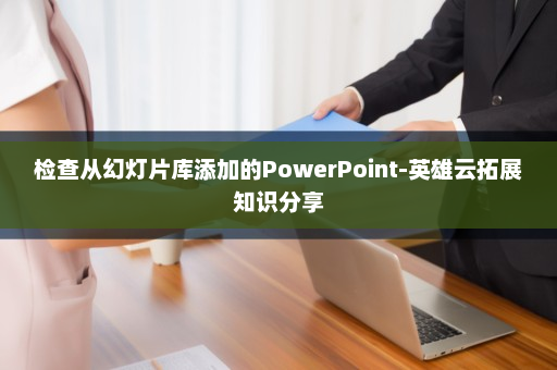 检查从幻灯片库添加的PowerPoint-英雄云拓展知识分享