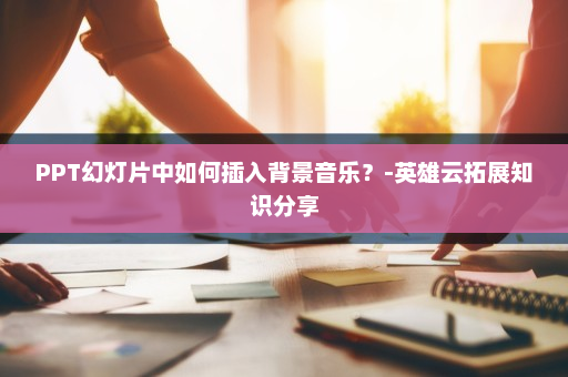 PPT幻灯片中如何插入背景音乐？-英雄云拓展知识分享
