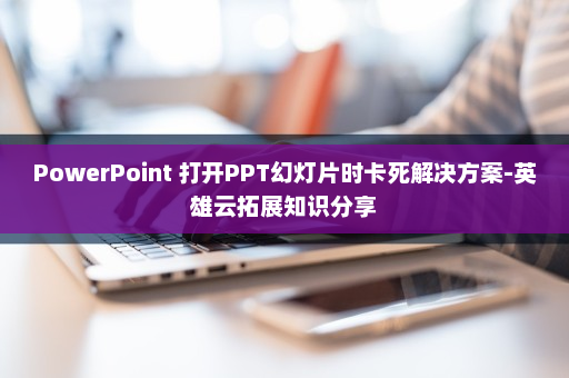 PowerPoint 打开PPT幻灯片时卡死解决方案-英雄云拓展知识分享