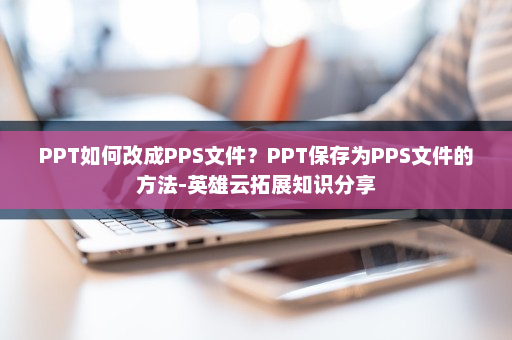 PPT如何改成PPS文件？PPT保存为PPS文件的方法-英雄云拓展知识分享