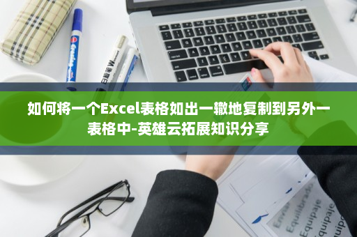 如何将一个Excel表格如出一辙地复制到另外一表格中-英雄云拓展知识分享
