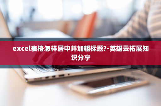 excel表格怎样居中并加粗标题?-英雄云拓展知识分享