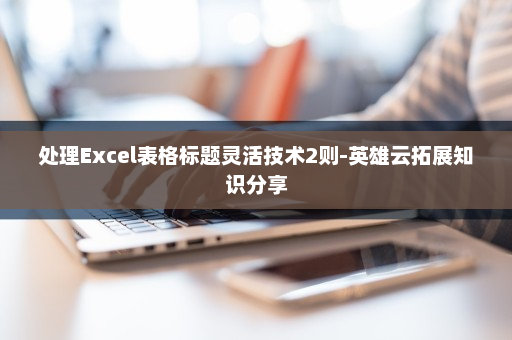 处理Excel表格标题灵活技术2则-英雄云拓展知识分享