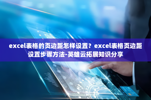 excel表格的页边距怎样设置？excel表格页边距设置步骤方法-英雄云拓展知识分享