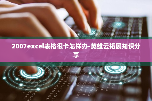 2007excel表格很卡怎样办-英雄云拓展知识分享