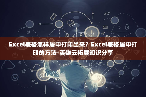 Excel表格怎样居中打印出来？Excel表格居中打印的方法-英雄云拓展知识分享