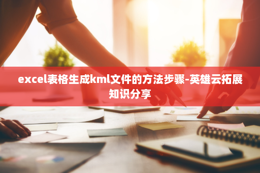 excel表格生成kml文件的方法步骤-英雄云拓展知识分享
