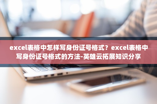 excel表格中怎样写身份证号格式？excel表格中写身份证号格式的方法-英雄云拓展知识分享