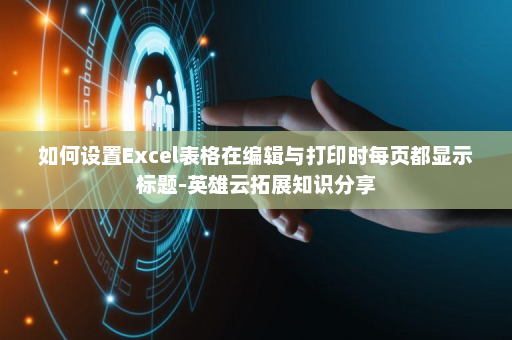 如何设置Excel表格在编辑与打印时每页都显示标题-英雄云拓展知识分享
