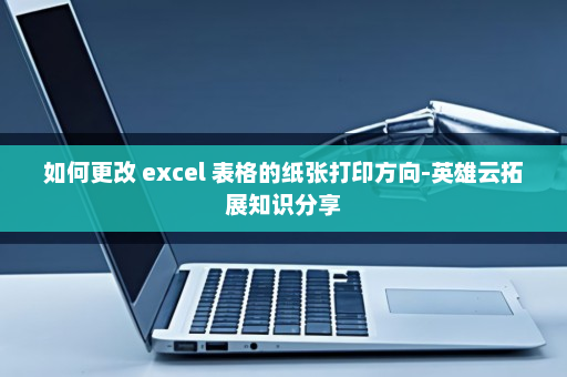如何更改 excel 表格的纸张打印方向-英雄云拓展知识分享