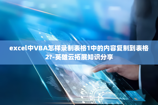 excel中VBA怎样录制表格1中的内容复制到表格2?-英雄云拓展知识分享
