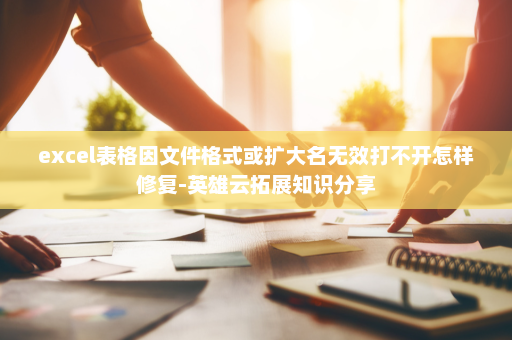 excel表格因文件格式或扩大名无效打不开怎样修复-英雄云拓展知识分享