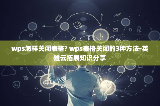 wps怎样关闭表格? wps表格关闭的3种方法-英雄云拓展知识分享