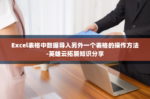 Excel表格中数据导入另外一个表格的操作方法-英雄云拓展知识分享