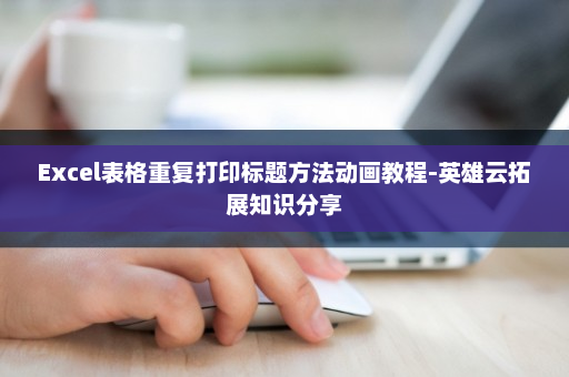 Excel表格重复打印标题方法动画教程-英雄云拓展知识分享