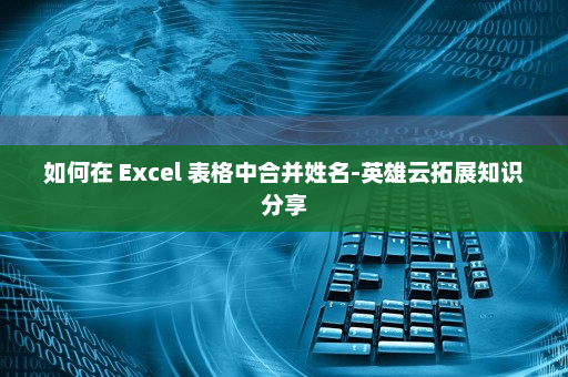 如何在 Excel 表格中合并姓名-英雄云拓展知识分享