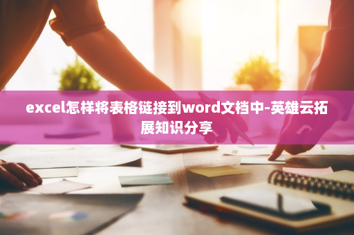 excel怎样将表格链接到word文档中-英雄云拓展知识分享