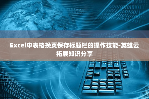 Excel中表格换页保存标题栏的操作技能-英雄云拓展知识分享