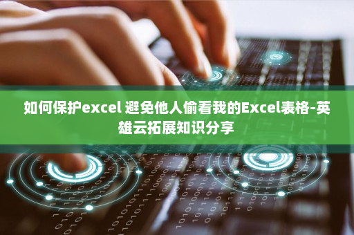 如何保护excel 避免他人偷看我的Excel表格-英雄云拓展知识分享