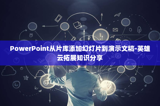 PowerPoint从片库添加幻灯片到演示文稿-英雄云拓展知识分享