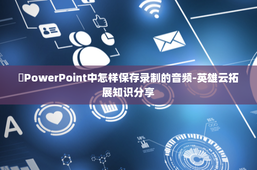 ​PowerPoint中怎样保存录制的音频-英雄云拓展知识分享