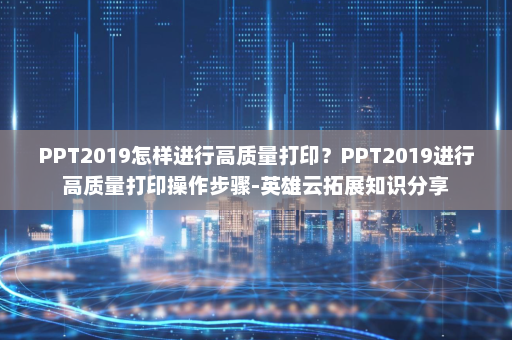 PPT2019怎样进行高质量打印？PPT2019进行高质量打印操作步骤-英雄云拓展知识分享