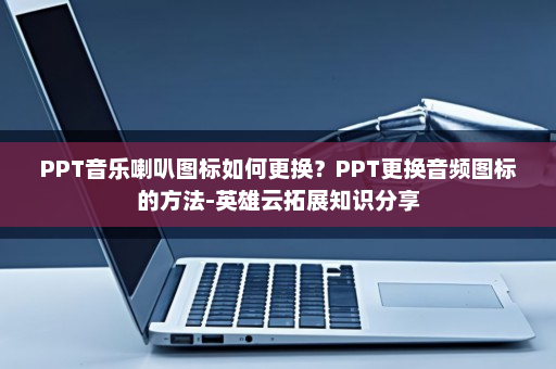 PPT音乐喇叭图标如何更换？PPT更换音频图标的方法-英雄云拓展知识分享