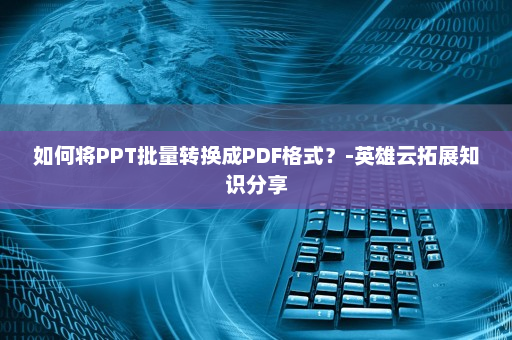 如何将PPT批量转换成PDF格式？-英雄云拓展知识分享