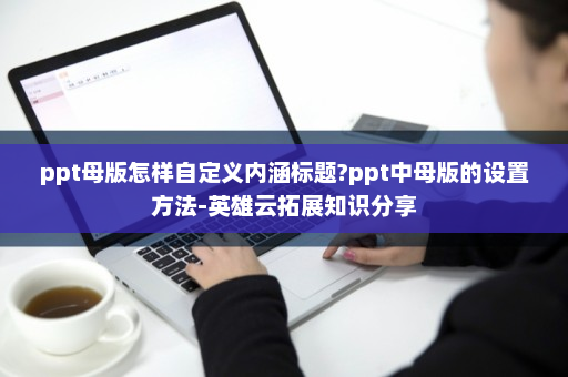 ppt母版怎样自定义内涵标题?ppt中母版的设置方法-英雄云拓展知识分享