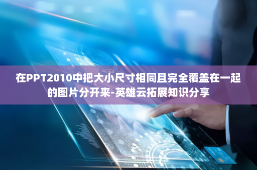 在PPT2010中把大小尺寸相同且完全覆盖在一起的图片分开来-英雄云拓展知识分享