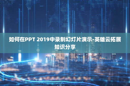 如何在PPT 2019中录制幻灯片演示-英雄云拓展知识分享