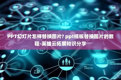 PPT幻灯片怎样替换图片? ppt模板替换图片的教程-英雄云拓展知识分享