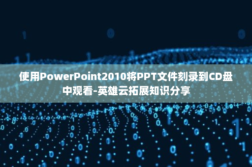 使用PowerPoint2010将PPT文件刻录到CD盘中观看-英雄云拓展知识分享