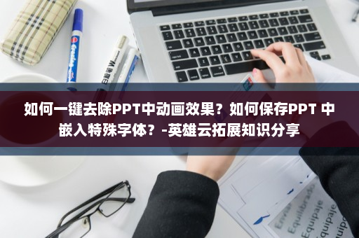 如何一键去除PPT中动画效果？如何保存PPT 中嵌入特殊字体？-英雄云拓展知识分享