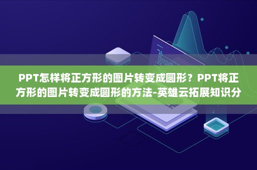 PPT怎样将正方形的图片转变成圆形？PPT将正方形的图片转变成圆形的方法-英雄云拓展知识分享