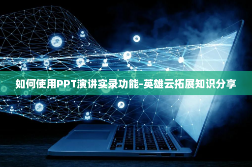 如何使用PPT演讲实录功能-英雄云拓展知识分享