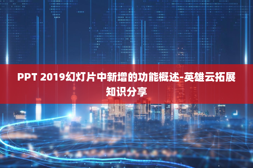 PPT 2019幻灯片中新增的功能概述-英雄云拓展知识分享
