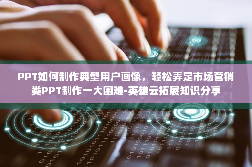 PPT如何制作典型用户画像，轻松弄定市场营销类PPT制作一大困难-英雄云拓展知识分享