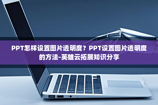 PPT怎样设置图片透明度？PPT设置图片透明度的方法-英雄云拓展知识分享