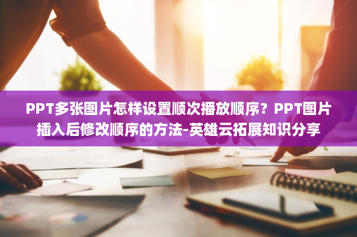 PPT多张图片怎样设置顺次播放顺序？PPT图片插入后修改顺序的方法-英雄云拓展知识分享