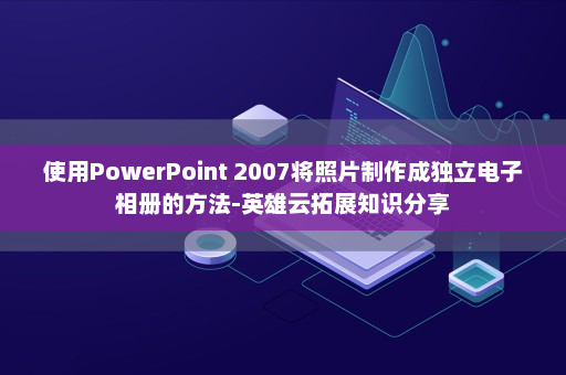 使用PowerPoint 2007将照片制作成独立电子相册的方法-英雄云拓展知识分享