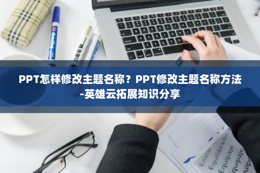 PPT怎样修改主题名称？PPT修改主题名称方法-英雄云拓展知识分享