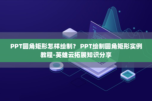 PPT圆角矩形怎样绘制？ PPT绘制圆角矩形实例教程-英雄云拓展知识分享