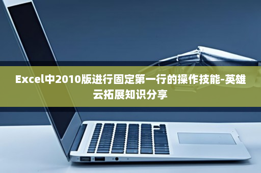 Excel中2010版进行固定第一行的操作技能-英雄云拓展知识分享